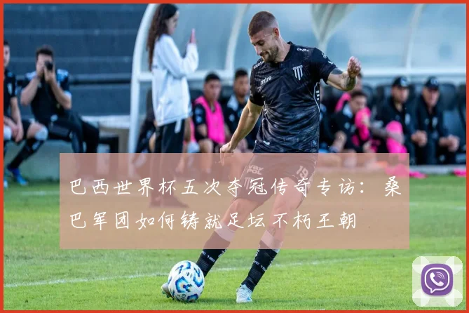 巴西世界杯五次夺冠传奇专访：桑巴军团如何铸就足坛不朽王朝