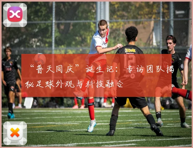“普天同庆”诞生记：专访团队揭秘足球外观与科技融合