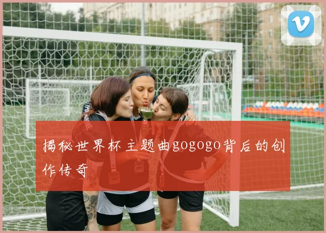 揭秘世界杯主题曲gogogo背后的创作传奇