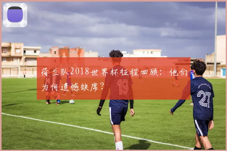 荷兰队2018世界杯征程回顾：他们为何遗憾缺席？